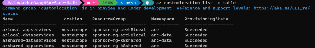 100%<br />
az customlocation list —o<br />
table<br />
Command<br />
status<br />
Name<br />
group<br />
' customlocation' is<br />
in preview and under development. Reference and support levels:<br />
https : // aka. ms/CLI_ref<br />
azlocal—appservices<br />
azlocal—dataservices<br />
azshared—dataservices<br />
azshared—appservices<br />
Location<br />
westeurope<br />
westeurope<br />
westeurope<br />
westeurope<br />
ResourceGroup<br />
—arck810caI<br />
sponsor—rg<br />
—arck810caI<br />
sponsor—rg<br />
—k8shared<br />
sponsor—rg<br />
sponsor—rg—k8shared<br />
Namespace<br />
arc<br />
arc—data<br />
arc—data<br />
arc<br />
ProvisioningState<br />
Succeeded<br />
Succeeded<br />
Succeeded<br />
Succeeded 